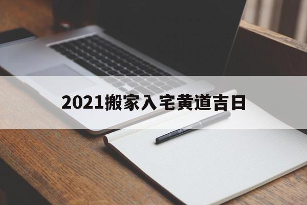 2021搬家入宅黄道吉日,2021年搬家入宅黄道吉日一览表_万年历一