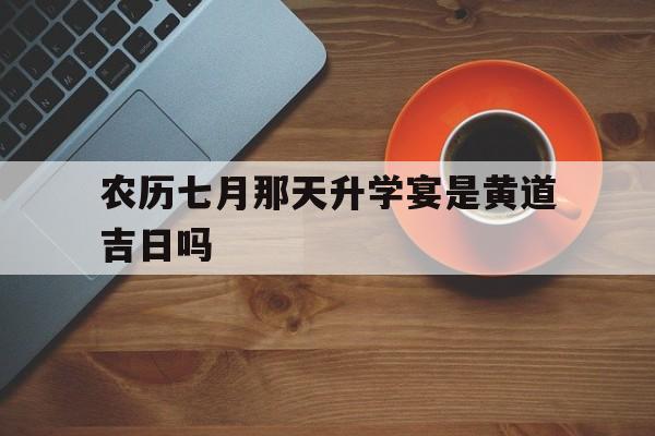 农历七月那天升学宴是黄道吉日吗,农历7月黄道吉日查询2021升学宴